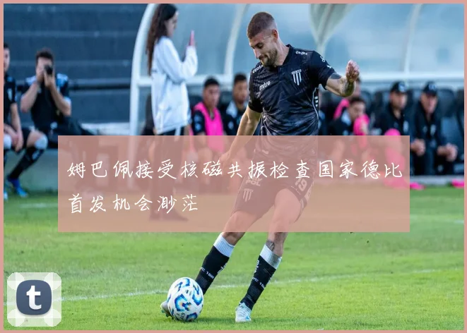 姆巴佩接受核磁共振检查国家德比首发机会渺茫