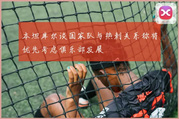 本坦库尔谈国家队与热刺关系称将优先考虑俱乐部发展