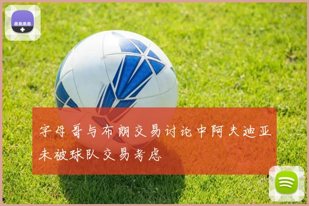 字母哥与布朗交易讨论中阿夫迪亚未被球队交易考虑