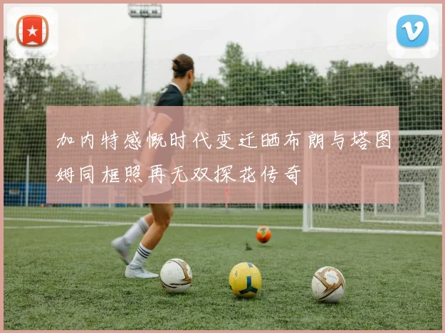 加内特感慨时代变迁晒布朗与塔图姆同框照再无双探花传奇