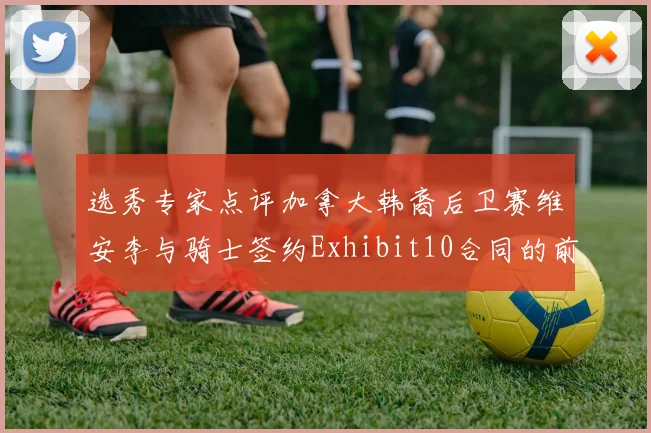 选秀专家点评加拿大韩裔后卫赛维安李与骑士签约Exhibit10合同的前景分析