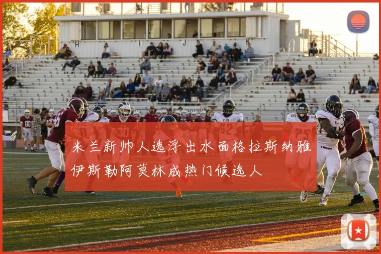 米兰新帅人选浮出水面格拉斯纳雅伊斯勒阿莫林成热门候选人