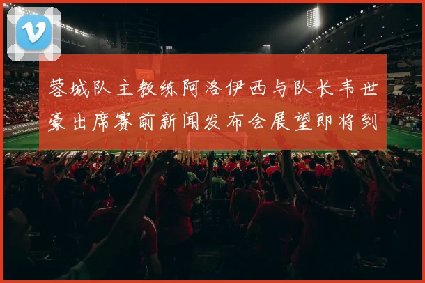 蓉城队主教练阿洛伊西与队长韦世豪出席赛前新闻发布会展望即将到来的比赛