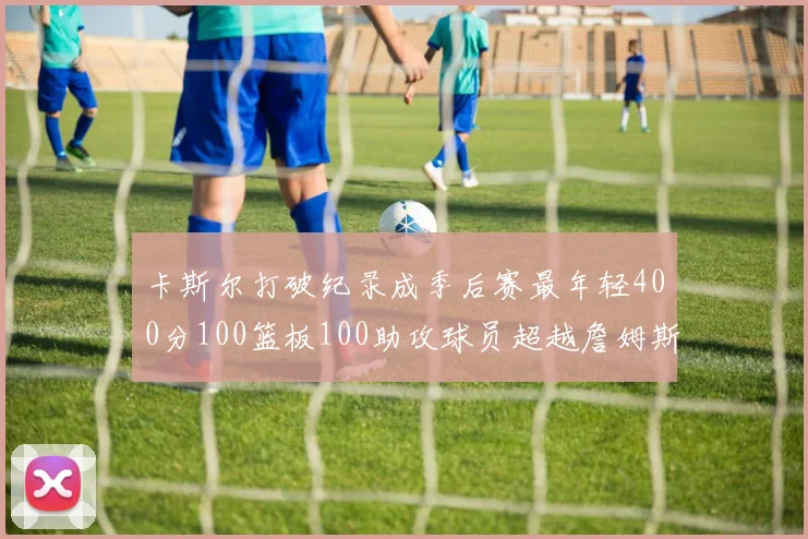 卡斯尔打破纪录成季后赛最年轻400分100篮板100助攻球员超越詹姆斯荣耀时刻