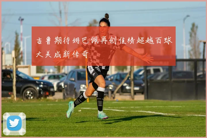 吉鲁期待姆巴佩再创佳绩超越百球大关成新传奇