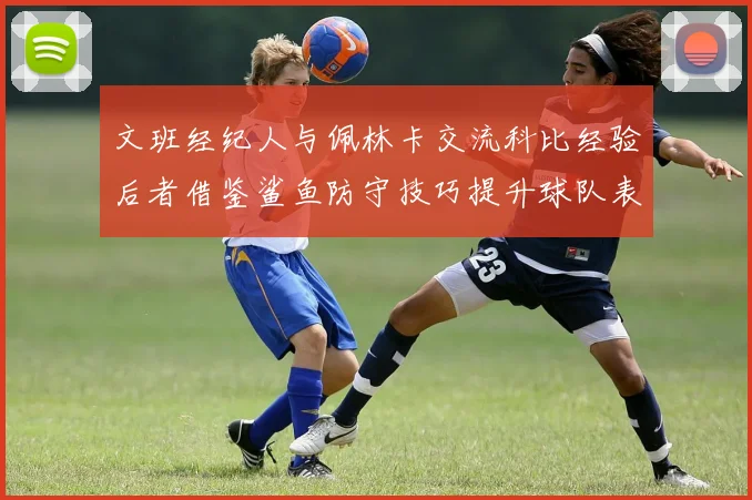 文班经纪人与佩林卡交流科比经验后者借鉴鲨鱼防守技巧提升球队表现