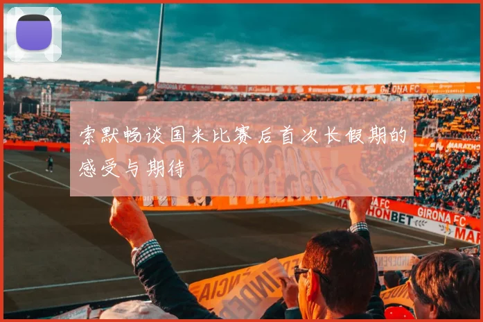 索默畅谈国米比赛后首次长假期的感受与期待