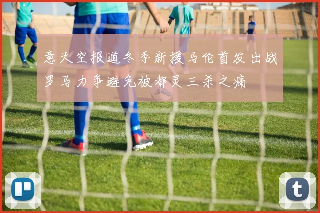 意天空报道冬季新援马伦首发出战罗马力争避免被都灵三杀之痛