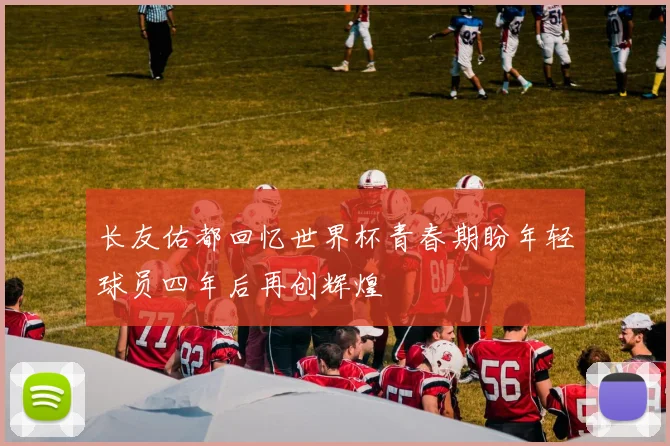 长友佑都回忆世界杯青春期盼年轻球员四年后再创辉煌
